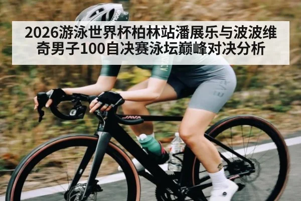 2026游泳世界杯柏林站潘展乐与波波维奇男子100自决赛泳坛巅峰对决分析